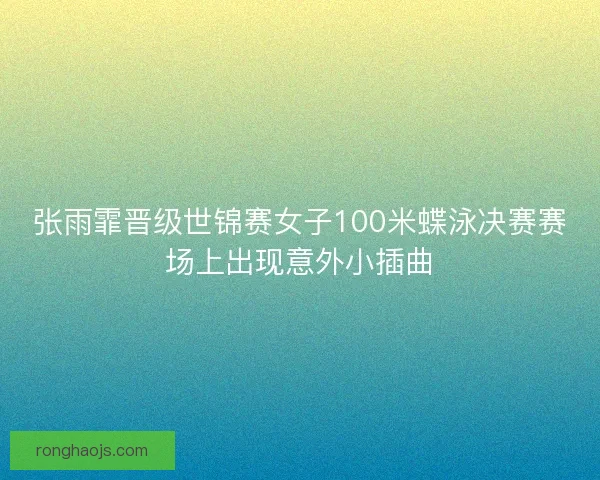 张雨霏晋级世锦赛女子100米蝶泳决赛赛场上出现意外小插曲