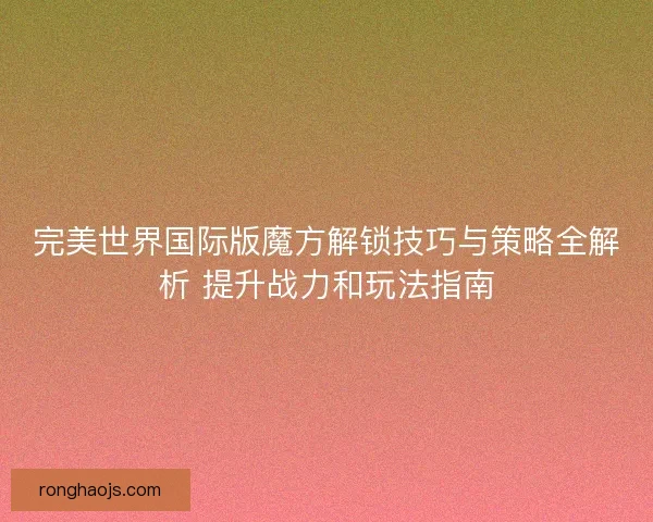 完美世界国际版魔方解锁技巧与策略全解析 提升战力和玩法指南