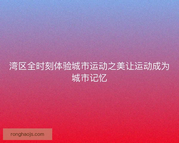 湾区全时刻体验城市运动之美让运动成为城市记忆